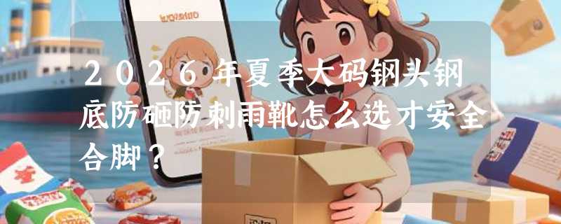 2026年夏季大码钢头钢底防砸防刺雨靴怎么选才安全合脚？