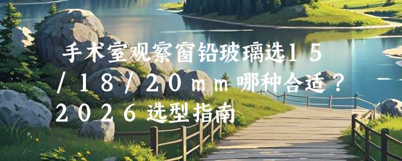 手术室观察窗铅玻璃选15/18/20mm哪种合适？2026选型指南