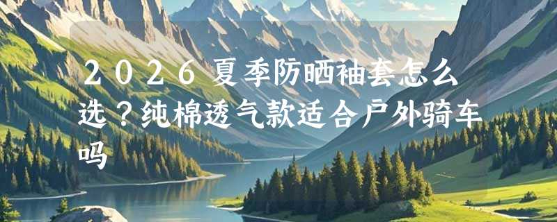 2026夏季防晒袖套怎么选？纯棉透气款适合户外骑车吗