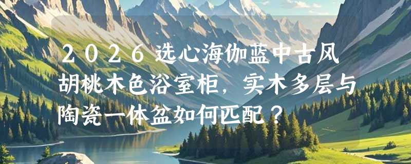 2026选心海伽蓝中古风胡桃木色浴室柜，实木多层与陶瓷一体盆如何匹配？
