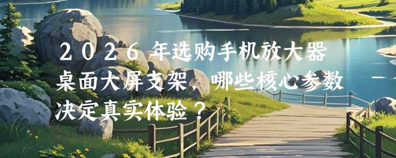 2026年选购手机放大器桌面大屏支架，哪些核心参数决定真实体验？