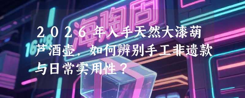 2026年入手天然大漆葫芦酒壶，如何辨别手工非遗款与日常实用性？