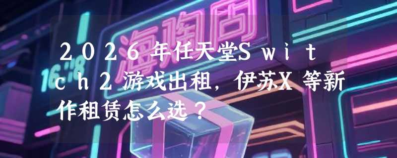 2026年任天堂Switch2游戏出租，伊苏X等新作租赁怎么选？