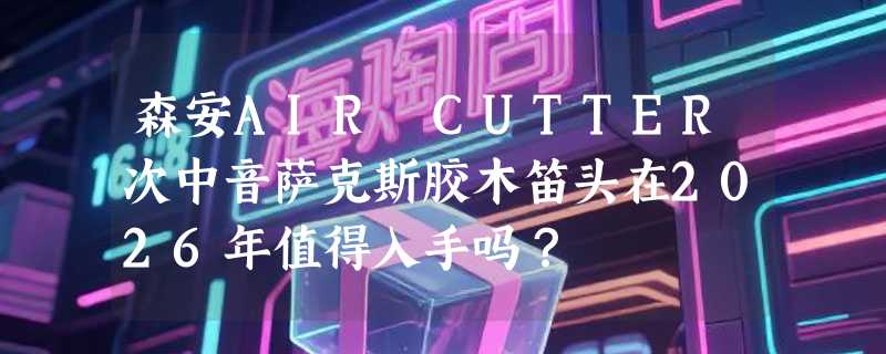 森安AIR CUTTER次中音萨克斯胶木笛头在2026年值得入手吗？