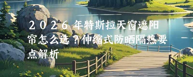 2026年特斯拉天窗遮阳帘怎么选？伸缩式防晒隔热要点解析