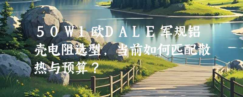50W1欧DALE军规铝壳电阻选型，当前如何匹配散热与预算？