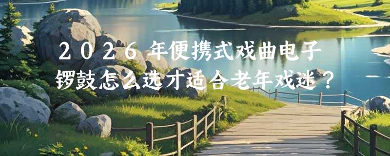 2026年便携式戏曲电子锣鼓怎么选才适合老年戏迷？