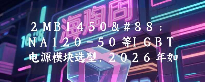 2MBI450XNA120-50等IGBT电源模块选型，2026年如何匹配高压工况？