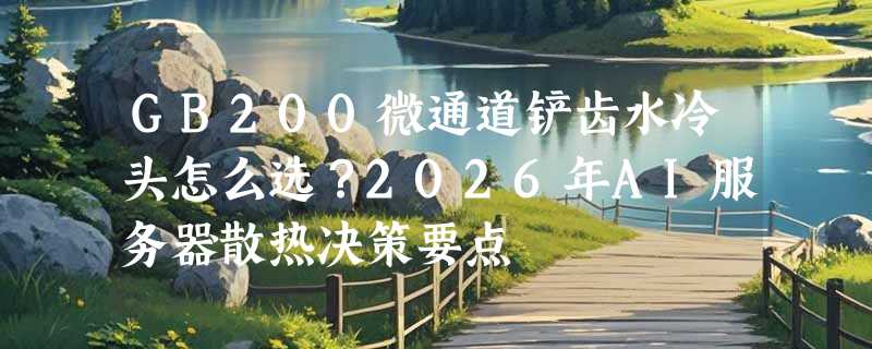 GB200微通道铲齿水冷头怎么选？2026年AI服务器散热决策要点