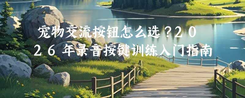 宠物交流按钮怎么选？2026年录音按键训练入门指南