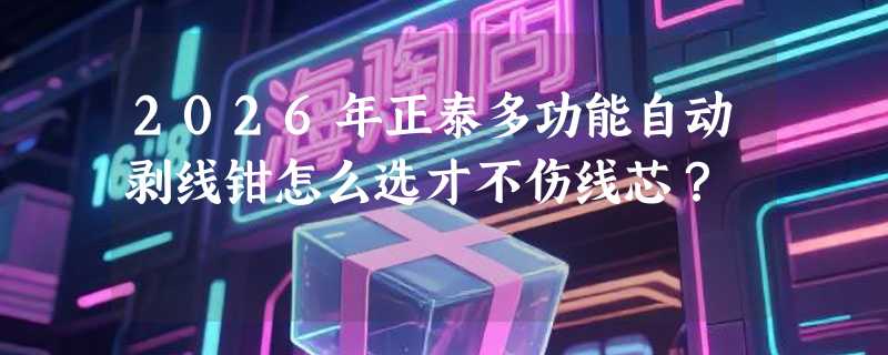 2026年正泰多功能自动剥线钳怎么选才不伤线芯？