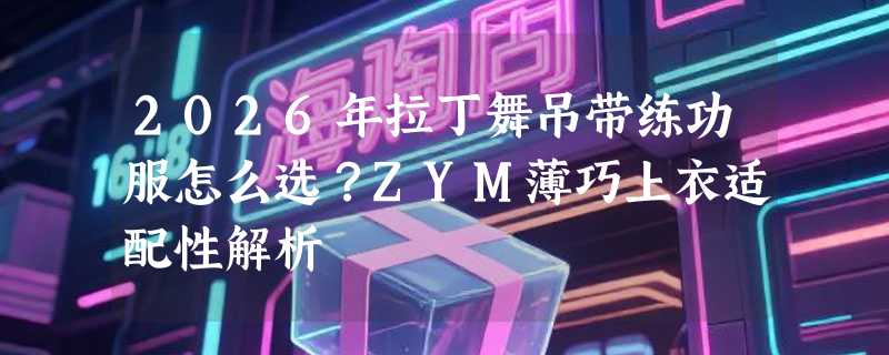2026年拉丁舞吊带练功服怎么选？ZYM薄巧上衣适配性解析