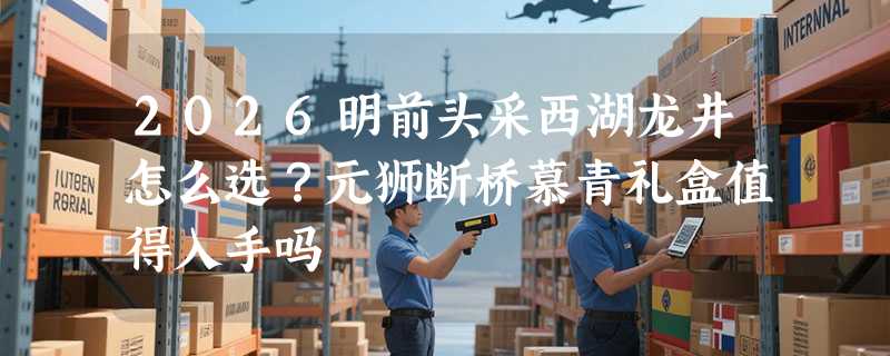 2026明前头采西湖龙井怎么选？元狮断桥慕青礼盒值得入手吗