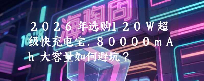 2026年选购120W超级快充电宝，80000mAh大容量如何避坑？