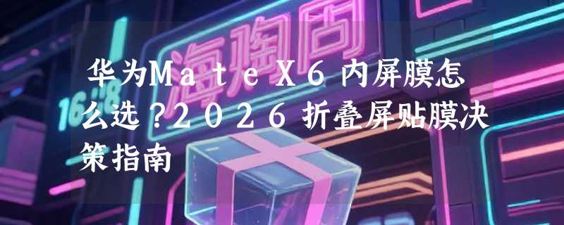 华为MateX6内屏膜怎么选？2026折叠屏贴膜决策指南