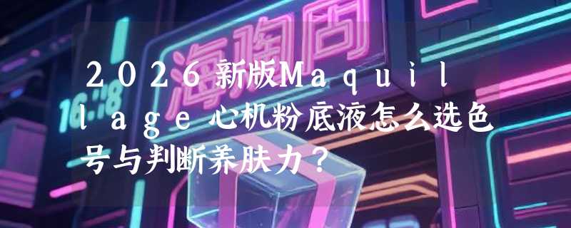2026新版Maquillage心机粉底液怎么选色号与判断养肤力？