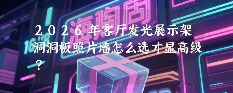 2026年客厅发光展示架洞洞板照片墙怎么选才显高级？