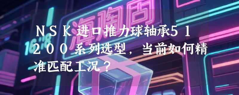 NSK进口推力球轴承51200系列选型，当前如何精准匹配工况？