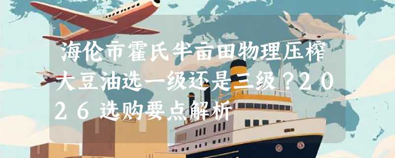 海伦市霍氏半亩田物理压榨大豆油选一级还是三级？2026选购要点解析