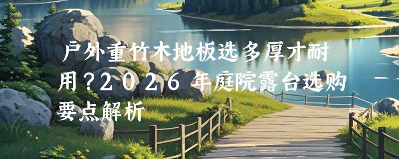 户外重竹木地板选多厚才耐用？2026年庭院露台选购要点解析