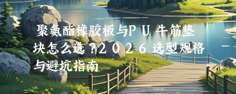 聚氨酯橡胶板与PU牛筋垫块怎么选？2026选型规格与避坑指南