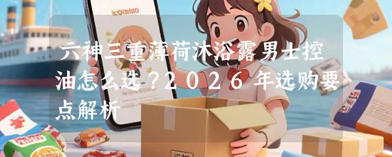 六神三重薄荷沐浴露男士控油怎么选？2026年选购要点解析