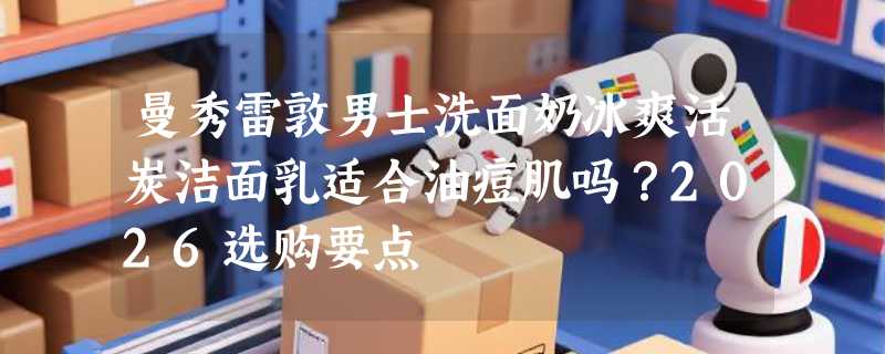 曼秀雷敦男士洗面奶冰爽活炭洁面乳适合油痘肌吗？2026选购要点