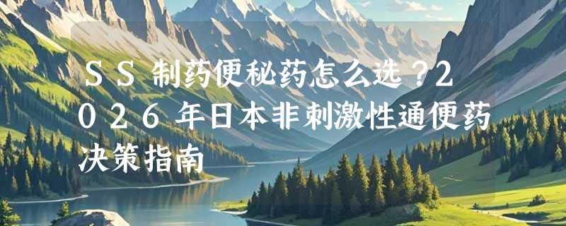 SS制药便秘药怎么选？2026年日本非刺激性通便药决策指南