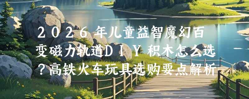 2026年儿童益智魔幻百变磁力轨道DIY积木怎么选？高铁火车玩具选购要点解析