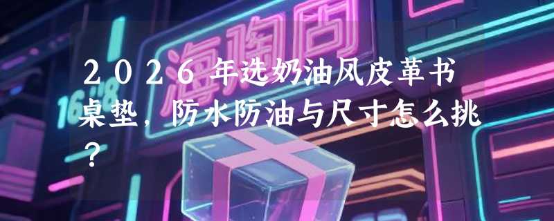 2026年选奶油风皮革书桌垫，防水防油与尺寸怎么挑？