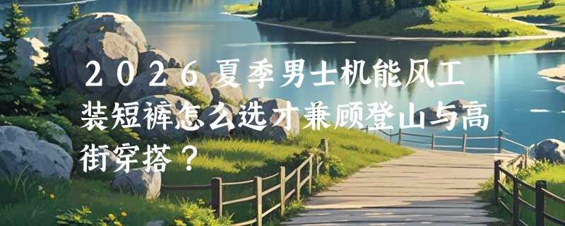2026夏季男士机能风工装短裤怎么选才兼顾登山与高街穿搭？
