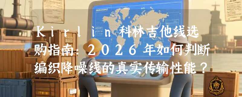 Kirlin科林吉他线选购指南：2026年如何判断编织降噪线的真实传输性能？