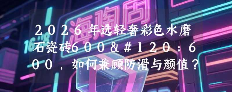 2026年选轻奢彩色水磨石瓷砖600x600，如何兼顾防滑与颜值？