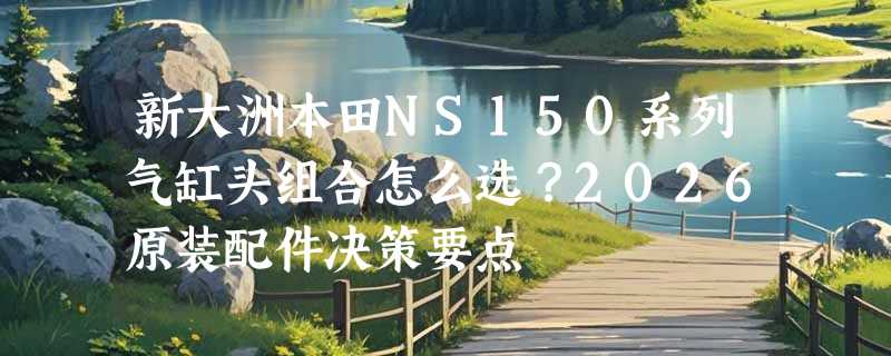 新大洲本田NS150系列气缸头组合怎么选？2026原装配件决策要点