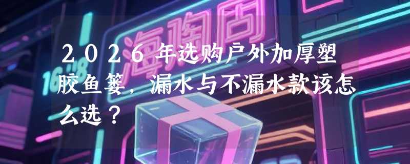 2026年选购户外加厚塑胶鱼篓，漏水与不漏水款该怎么选？