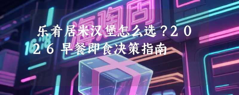 乐肴居米汉堡怎么选？2026早餐即食决策指南