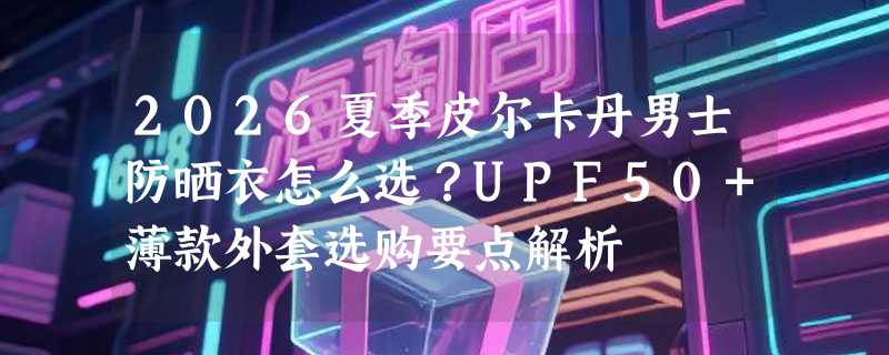 2026夏季皮尔卡丹男士防晒衣怎么选？UPF50+薄款外套选购要点解析