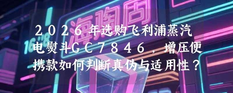 2026年选购飞利浦蒸汽电熨斗GC7846，增压便携款如何判断真伪与适用性？