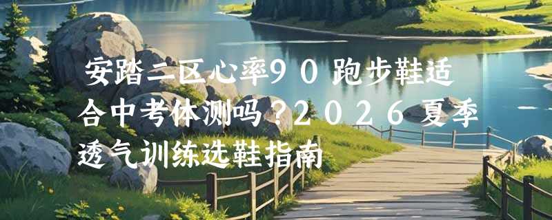安踏二区心率90跑步鞋适合中考体测吗？2026夏季透气训练选鞋指南
