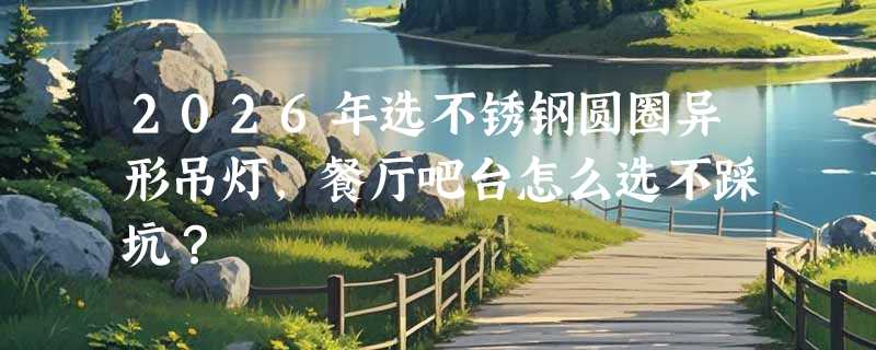2026年选不锈钢圆圈异形吊灯，餐厅吧台怎么选不踩坑？