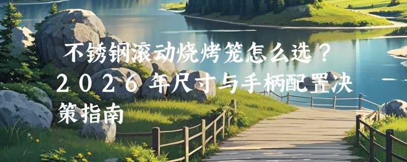 不锈钢滚动烧烤笼怎么选？2026年尺寸与手柄配置决策指南