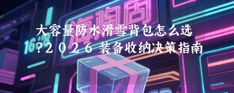 大容量防水滑雪背包怎么选？2026装备收纳决策指南