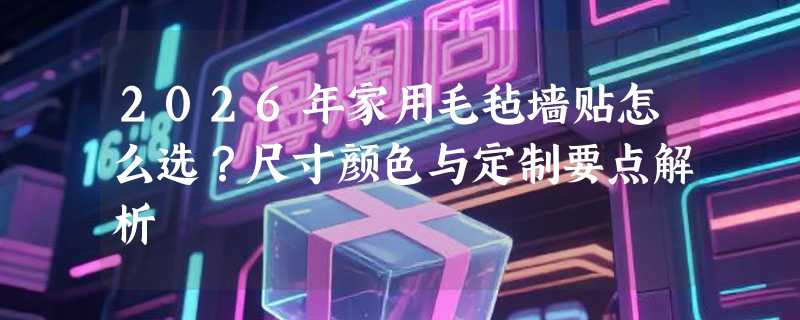 2026年家用毛毡墙贴怎么选？尺寸颜色与定制要点解析