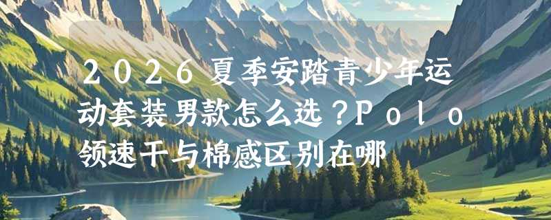 2026夏季安踏青少年运动套装男款怎么选？Polo领速干与棉感区别在哪