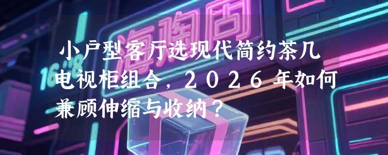 小户型客厅选现代简约茶几电视柜组合，2026年如何兼顾伸缩与收纳？