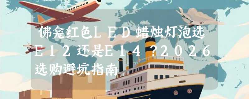 佛龛红色LED蜡烛灯泡选E12还是E14？2026选购避坑指南