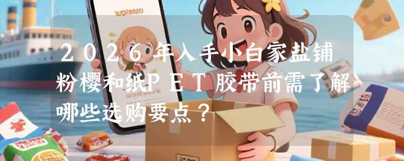 2026年入手小白家盐铺粉樱和纸PET胶带前需了解哪些选购要点？