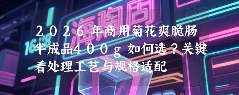 2026年商用菊花爽脆肠半成品400g如何选？关键看处理工艺与规格适配