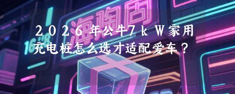 2026年公牛7kW家用充电桩怎么选才适配爱车？