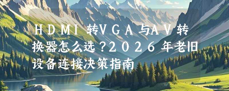HDMI转VGA与AV转换器怎么选？2026年老旧设备连接决策指南